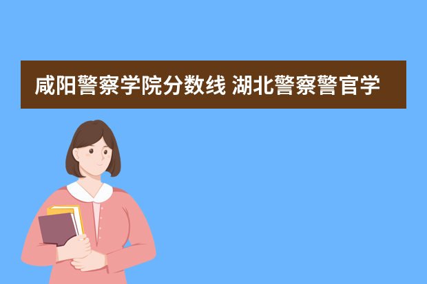 咸阳警察学院分数线 湖北警察警官学院分数线